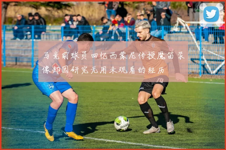 马竞前球员回忆西蒙尼传授魔笛录像却因研究无用未观看的经历
