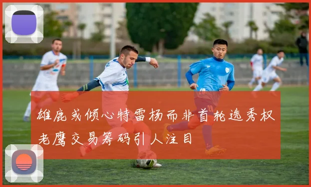 雄鹿或倾心特雷杨而非首轮选秀权老鹰交易筹码引人注目