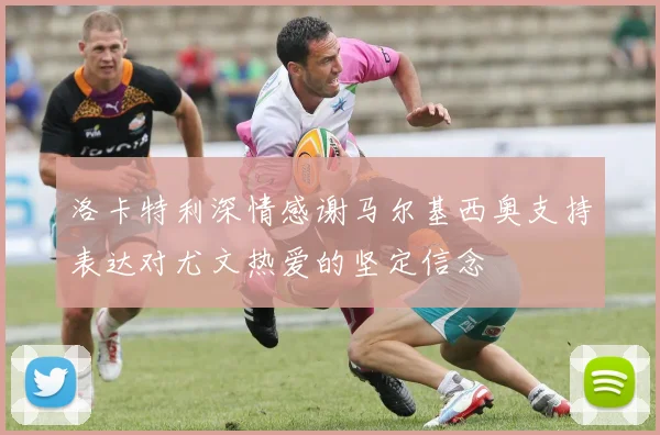 洛卡特利深情感谢马尔基西奥支持表达对尤文热爱的坚定信念