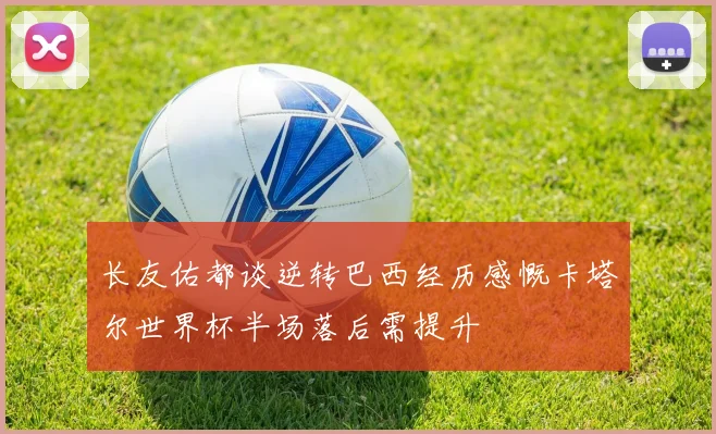 长友佑都谈逆转巴西经历感慨卡塔尔世界杯半场落后需提升