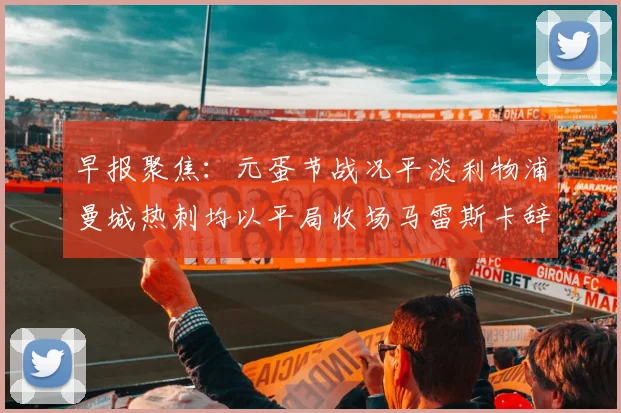 早报聚焦：元蛋节战况平淡利物浦曼城热刺均以平局收场马雷斯卡辞职引发关注