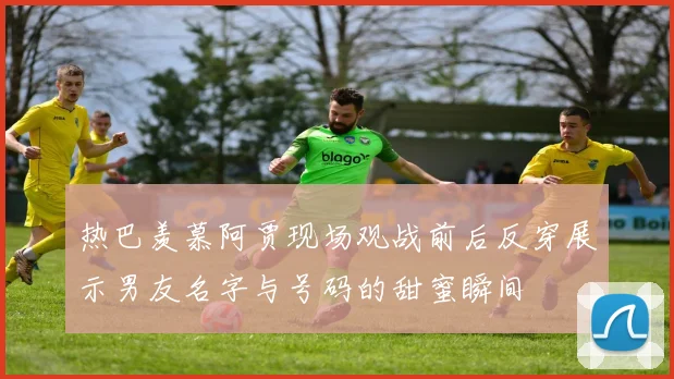 热巴羡慕阿贾现场观战前后反穿展示男友名字与号码的甜蜜瞬间