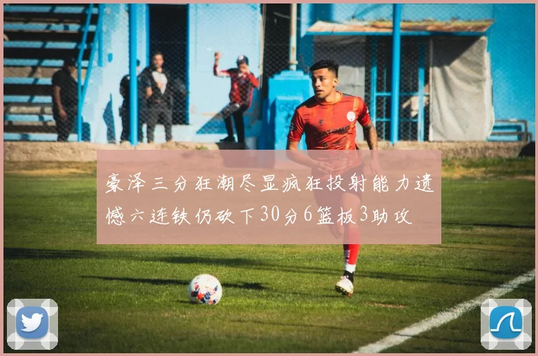 豪泽三分狂潮尽显疯狂投射能力遗憾六连铁仍砍下30分6篮板3助攻