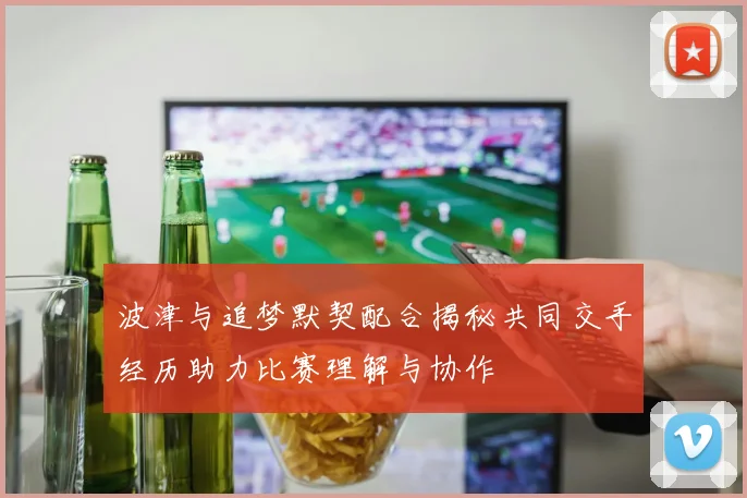 波津与追梦默契配合揭秘共同交手经历助力比赛理解与协作