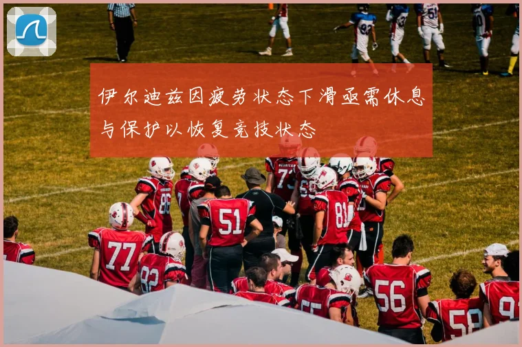 伊尔迪兹因疲劳状态下滑亟需休息与保护以恢复竞技状态