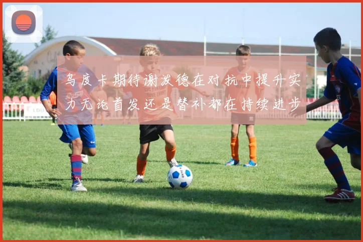 乌度卡期待谢泼德在对抗中提升实力无论首发还是替补都在持续进步