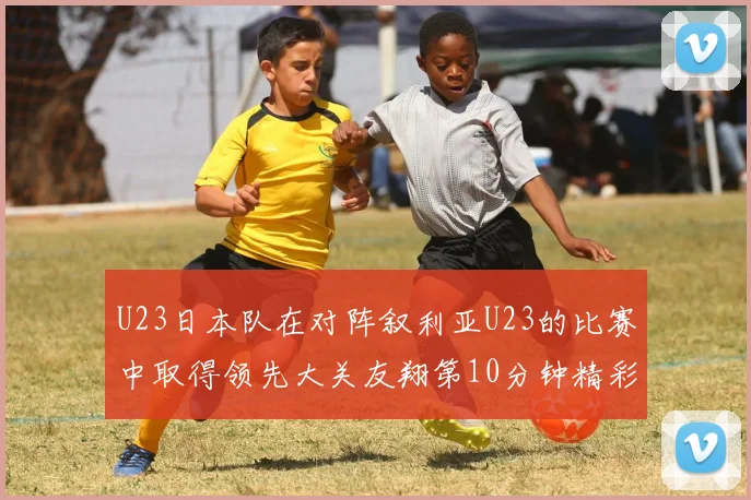 U23日本队在对阵叙利亚U23的比赛中取得领先大关友翔第10分钟精彩进球