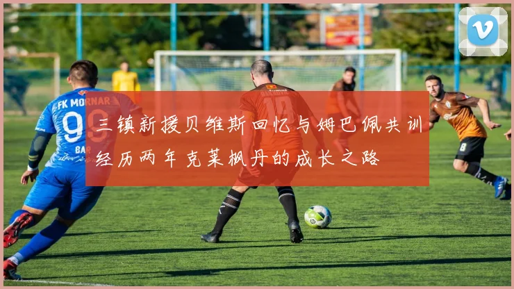 三镇新援贝维斯回忆与姆巴佩共训经历两年克莱枫丹的成长之路