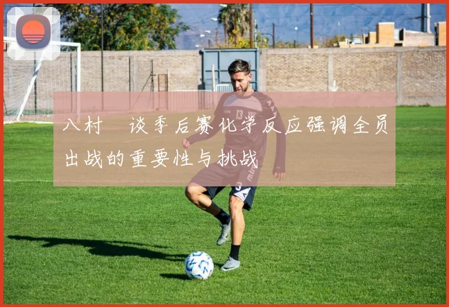 八村塁谈季后赛化学反应强调全员出战的重要性与挑战
