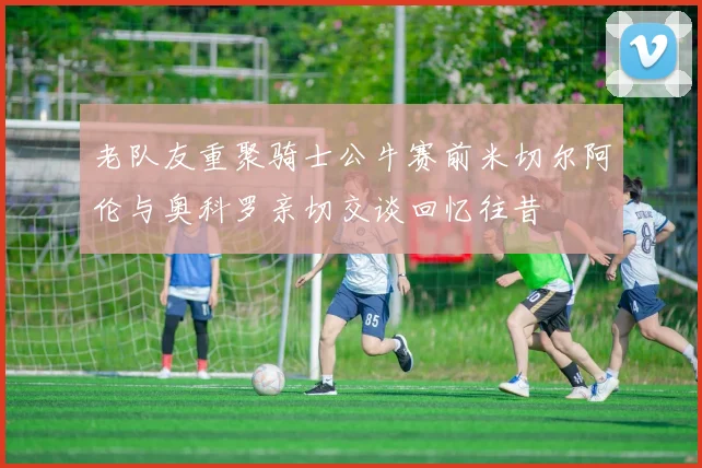 老队友重聚骑士公牛赛前米切尔阿伦与奥科罗亲切交谈回忆往昔