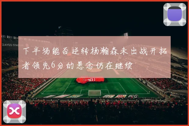 下半场能否逆转杨瀚森未出战开拓者领先6分的悬念仍在继续