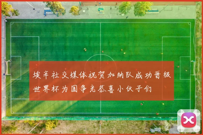 埃辛社交媒体祝贺加纳队成功晋级世界杯为国争光恭喜小伙子们