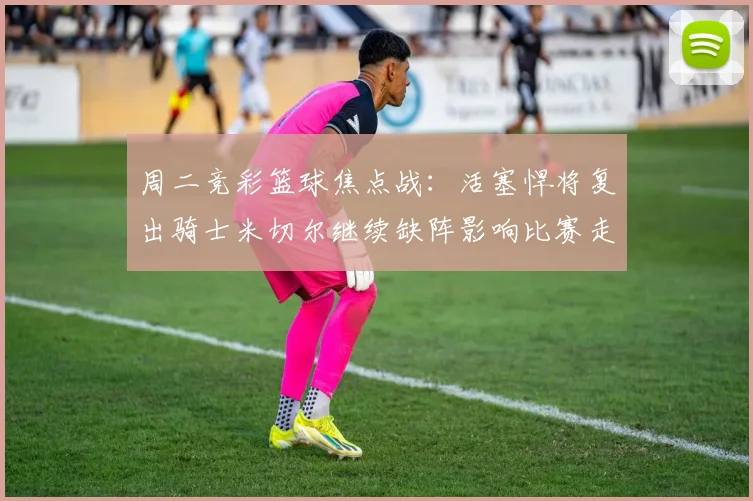周二竞彩篮球焦点战：活塞悍将复出骑士米切尔继续缺阵影响比赛走势