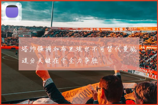 塔帅强调加布里埃尔不可替代曼城追分关键在于全力争胜