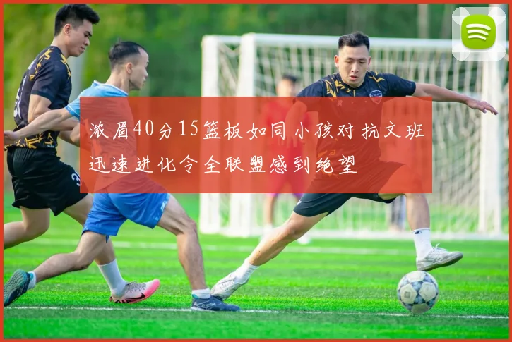 浓眉40分15篮板如同小孩对抗文班迅速进化令全联盟感到绝望
