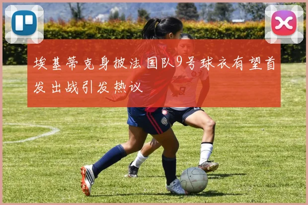 埃基蒂克身披法国队9号球衣有望首发出战引发热议