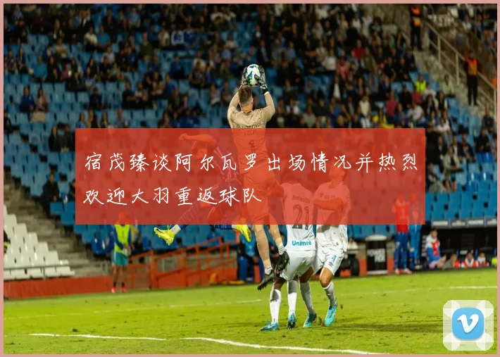 宿茂臻谈阿尔瓦罗出场情况并热烈欢迎大羽重返球队