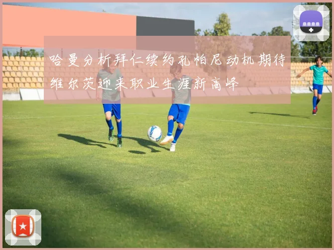 哈曼分析拜仁续约孔帕尼动机期待维尔茨迎来职业生涯新高峰