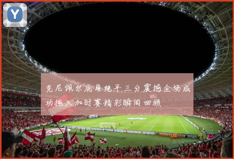 克尼佩尔底角绝平三分震撼全场成功拖入加时赛精彩瞬间回顾