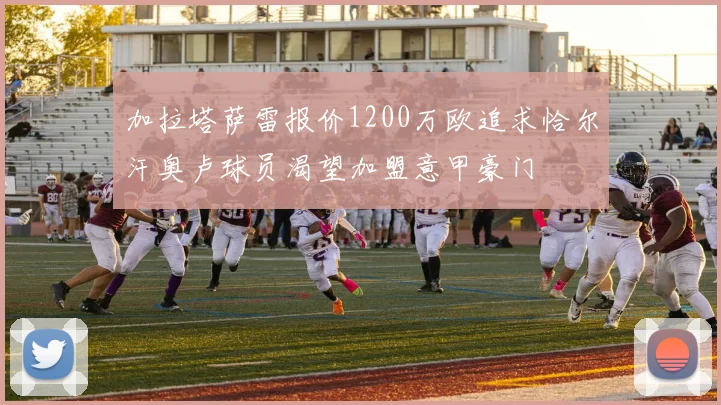 加拉塔萨雷报价1200万欧追求恰尔汗奥卢球员渴望加盟意甲豪门