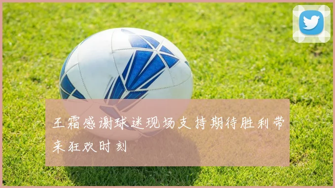 王霜感谢球迷现场支持期待胜利带来狂欢时刻