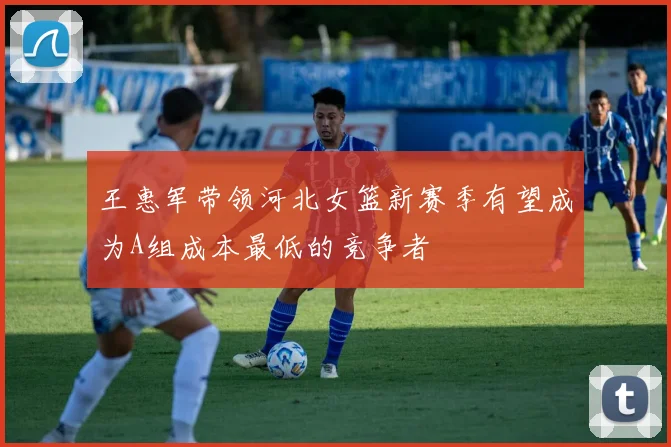 王惠军带领河北女篮新赛季有望成为A组成本最低的竞争者