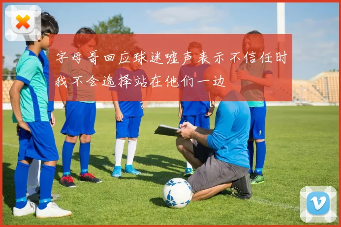 字母哥回应球迷嘘声表示不信任时我不会选择站在他们一边