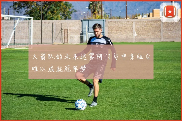 火箭队的未来迷雾阿门与申京组合难以成就冠军梦