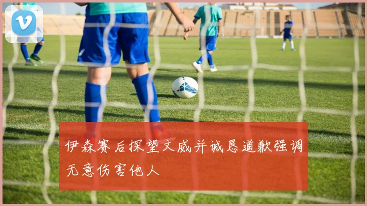 伊森赛后探望文威并诚恳道歉强调无意伤害他人