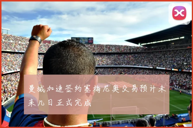 曼城加速签约塞梅尼奥交易预计未来几日正式完成