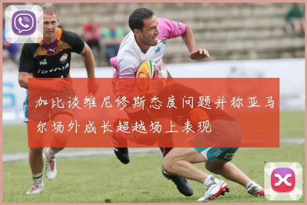 加比谈维尼修斯态度问题并称亚马尔场外成长超越场上表现