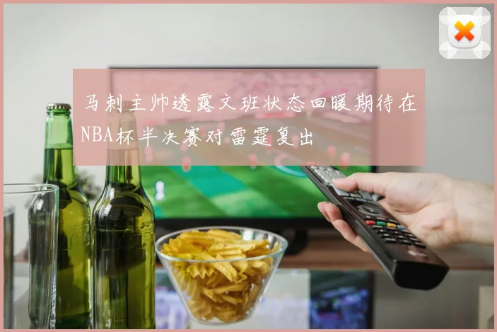 马刺主帅透露文班状态回暖期待在NBA杯半决赛对雷霆复出