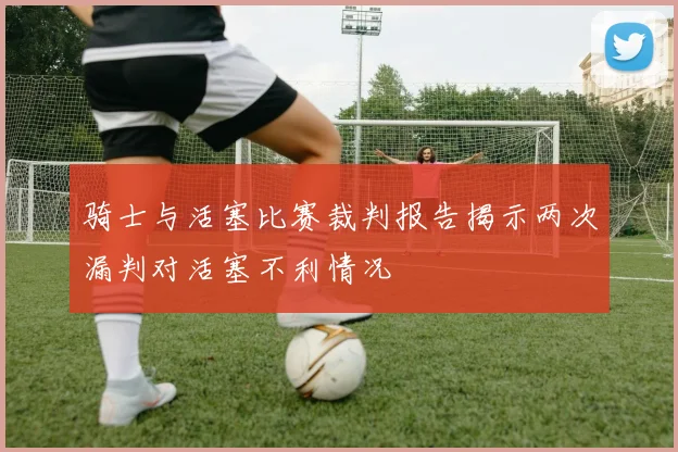 骑士与活塞比赛裁判报告揭示两次漏判对活塞不利情况