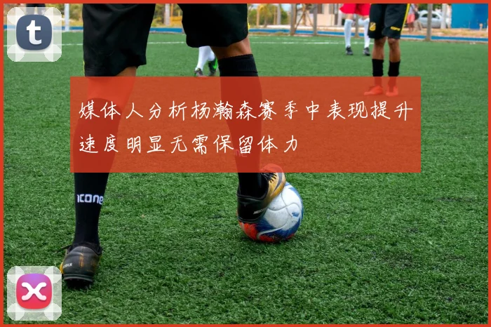 媒体人分析杨瀚森赛季中表现提升速度明显无需保留体力