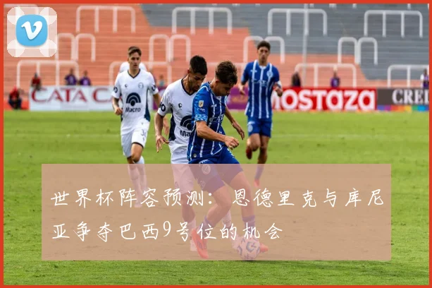 世界杯阵容预测：恩德里克与库尼亚争夺巴西9号位的机会