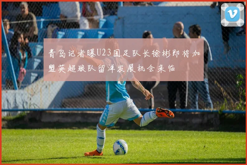 青岛记者曝U23国足队长徐彬即将加盟英超狼队留洋发展机会来临